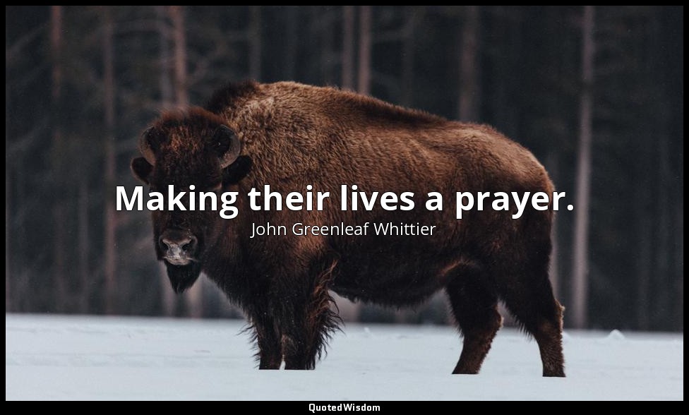 Making their lives a prayer. — John Greenleaf Whittier