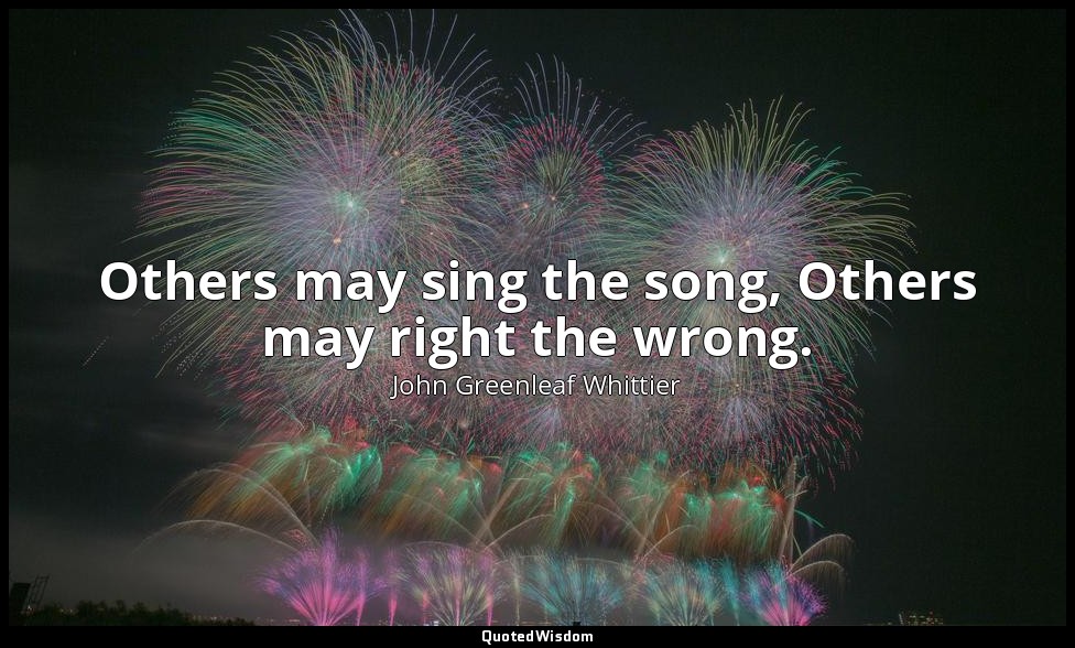 Others may sing the song, Others may right the wrong. — John Greenleaf Whittier