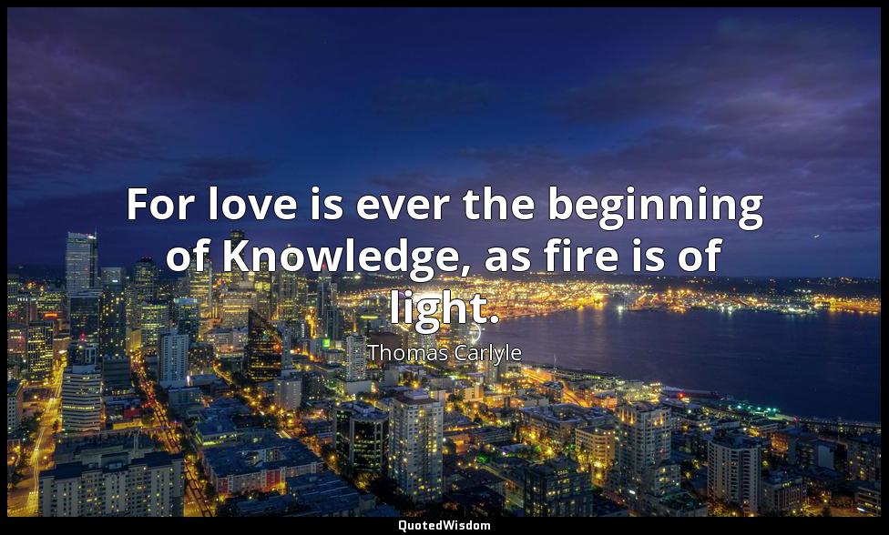 For love is ever the beginning of Knowledge, as fire is of light. Thomas Carlyle