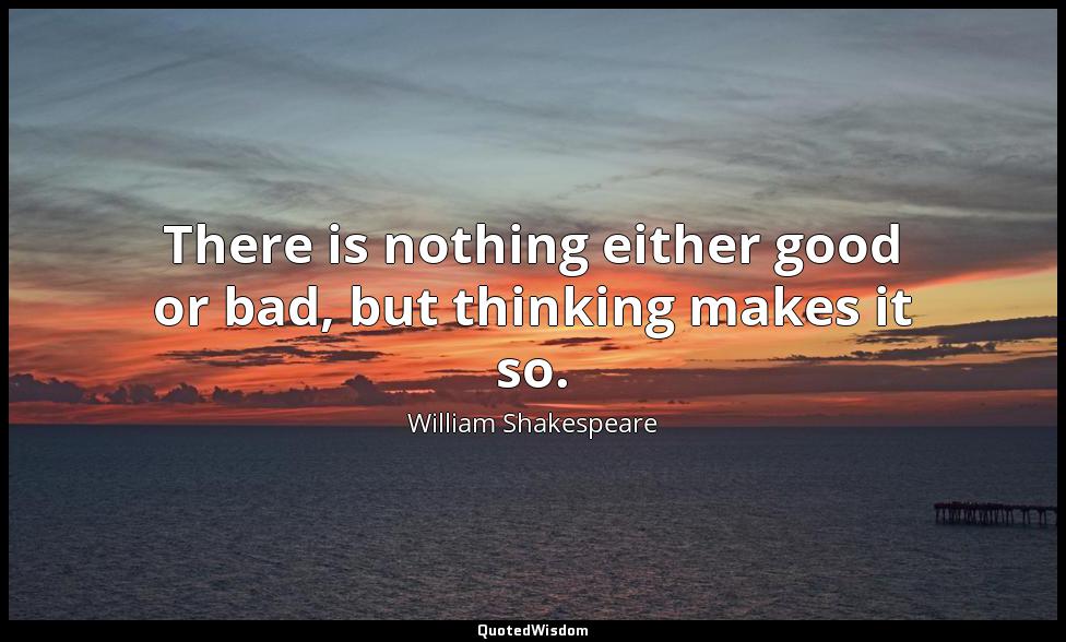There is nothing either good or bad, but thinking makes it so. William Shakespeare