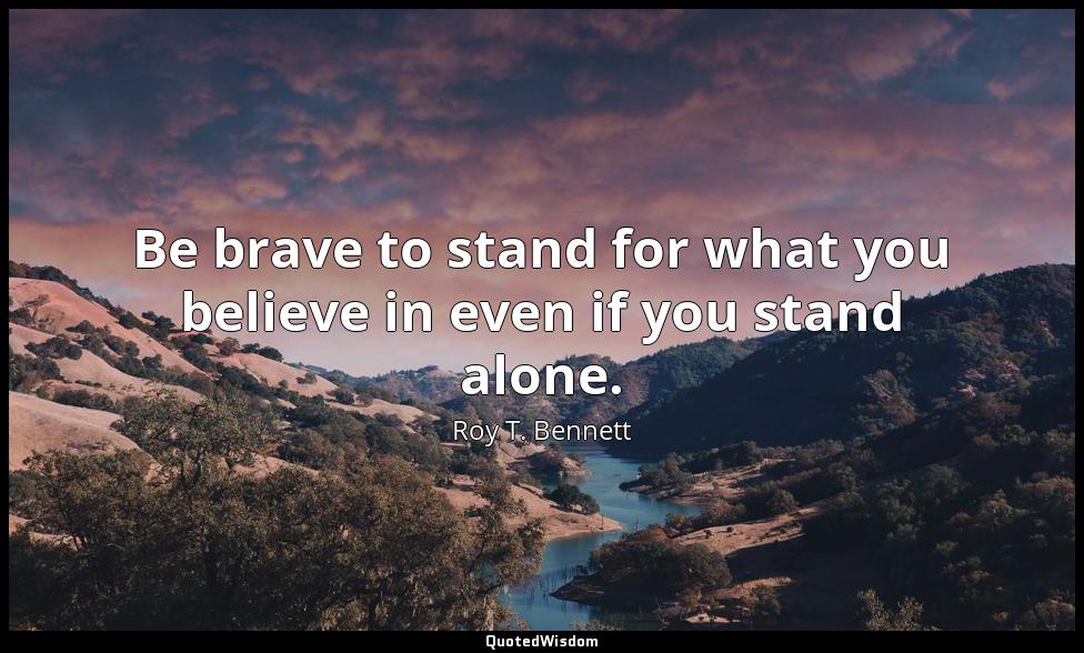 Be brave to stand for what you believe in even if you stand alone. Roy T. Bennett