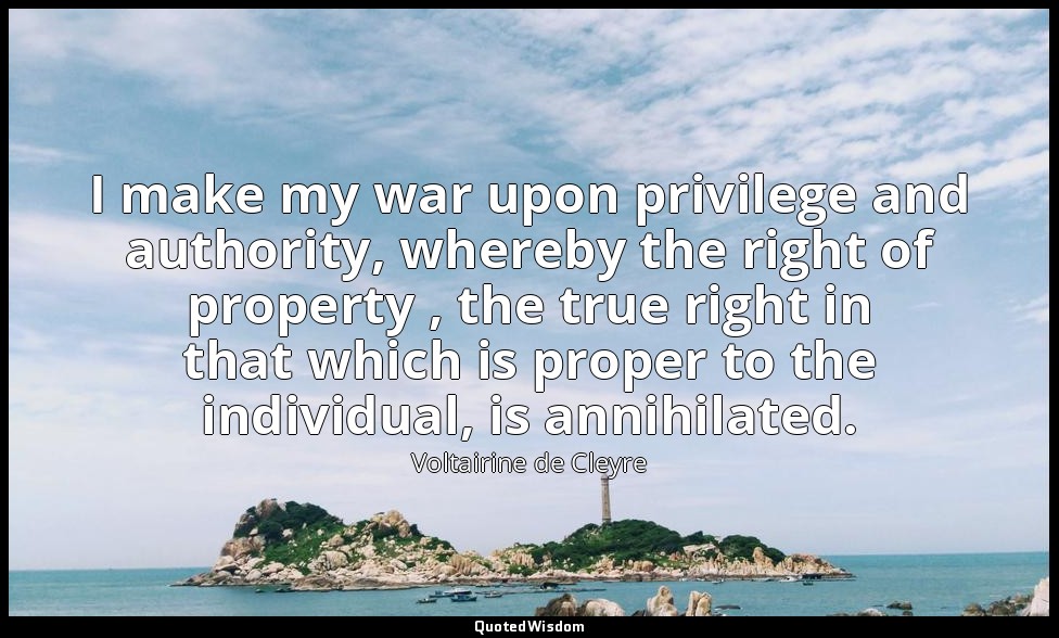 I make my war upon privilege and authority, whereby the right of property , the  — Voltairine de Cleyre