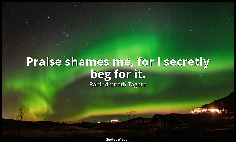 Praise shames me, for I secretly beg for it. — Rabindranath Tagore