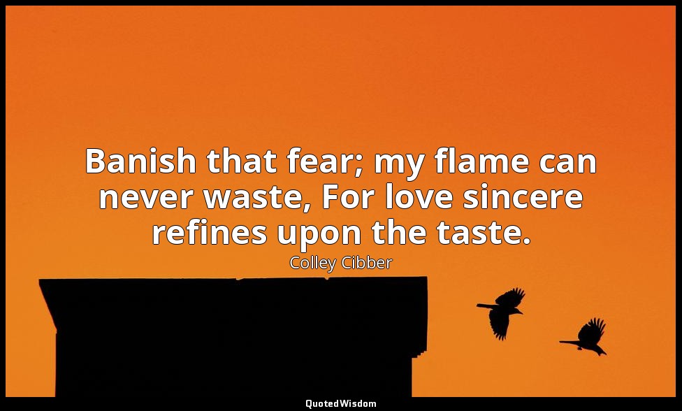 Banish that fear; my flame can never waste, For love sincere refines upon the ta — Colley Cibber