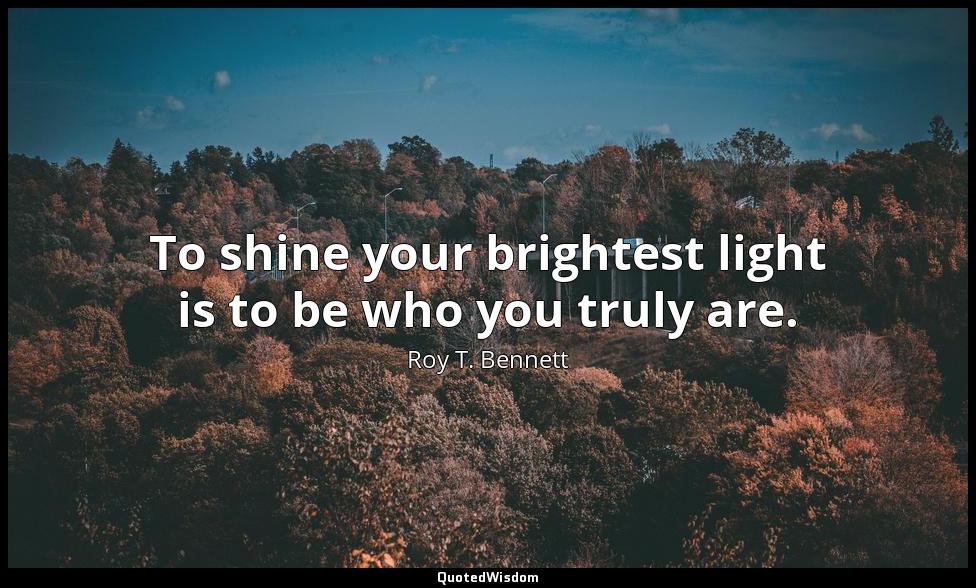 To shine your brightest light is to be who you truly are. Roy T. Bennett