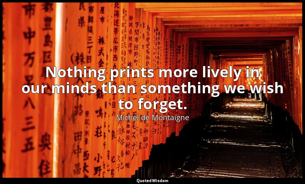 Nothing prints more lively in our minds than something we wish to forget. — Michel de Montaigne