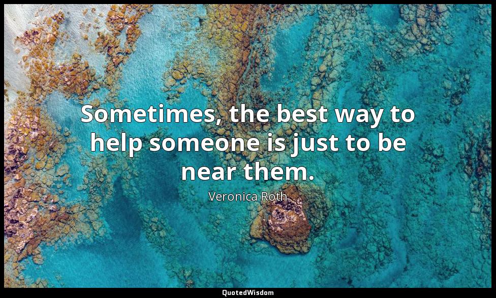 Sometimes, the best way to help someone is just to be near them. Veronica Roth