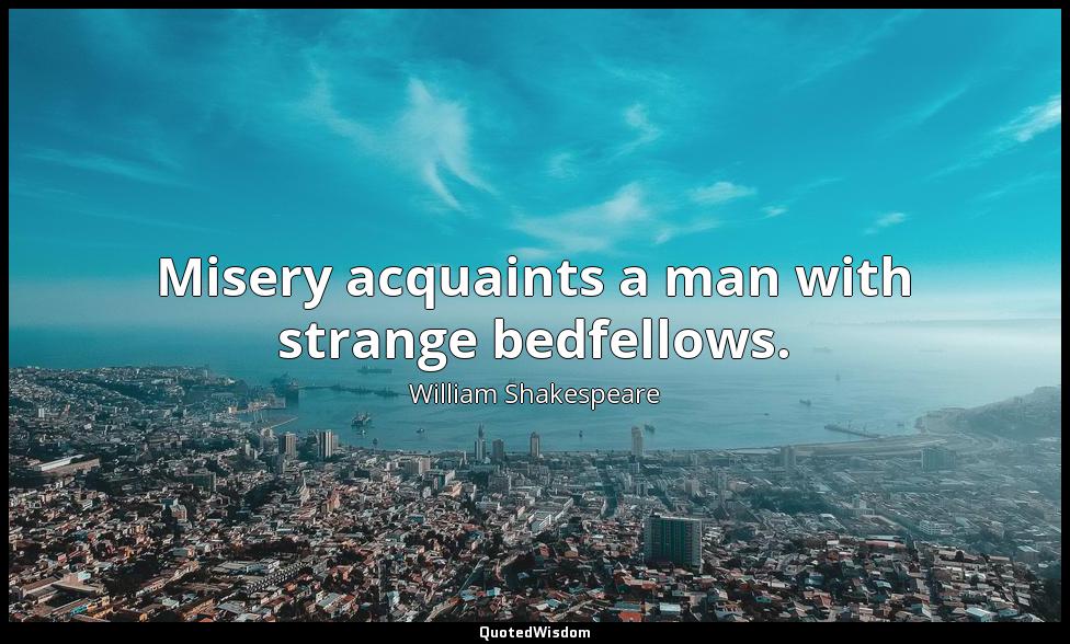 Misery acquaints a man with strange bedfellows. William Shakespeare