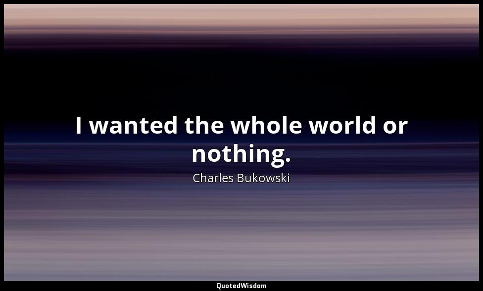 I wanted the whole world or nothing. Charles Bukowski