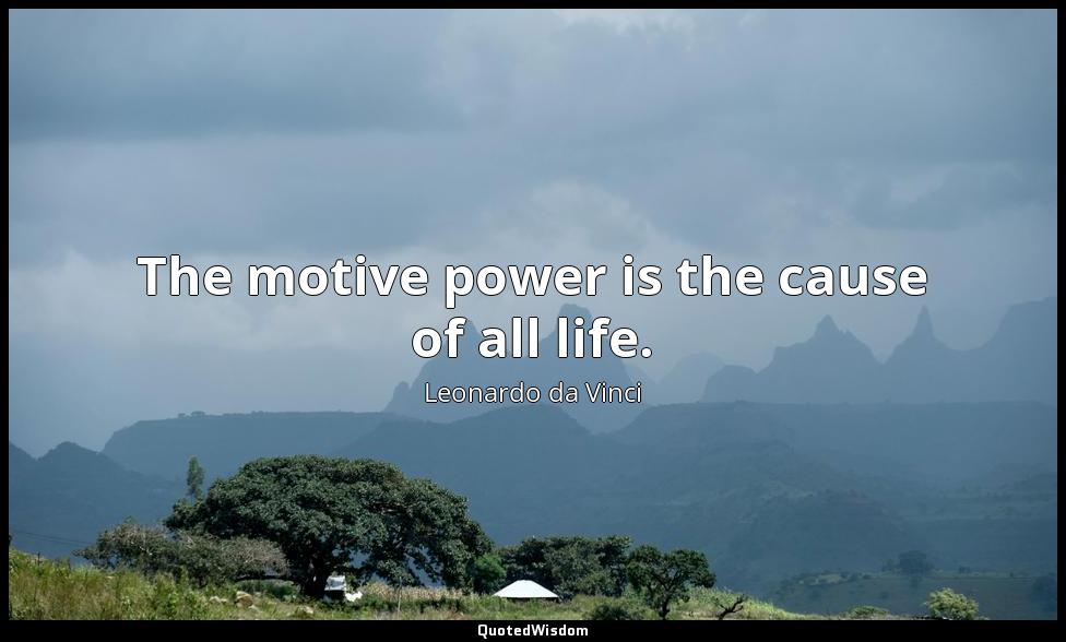The motive power is the cause of all life. Leonardo da Vinci