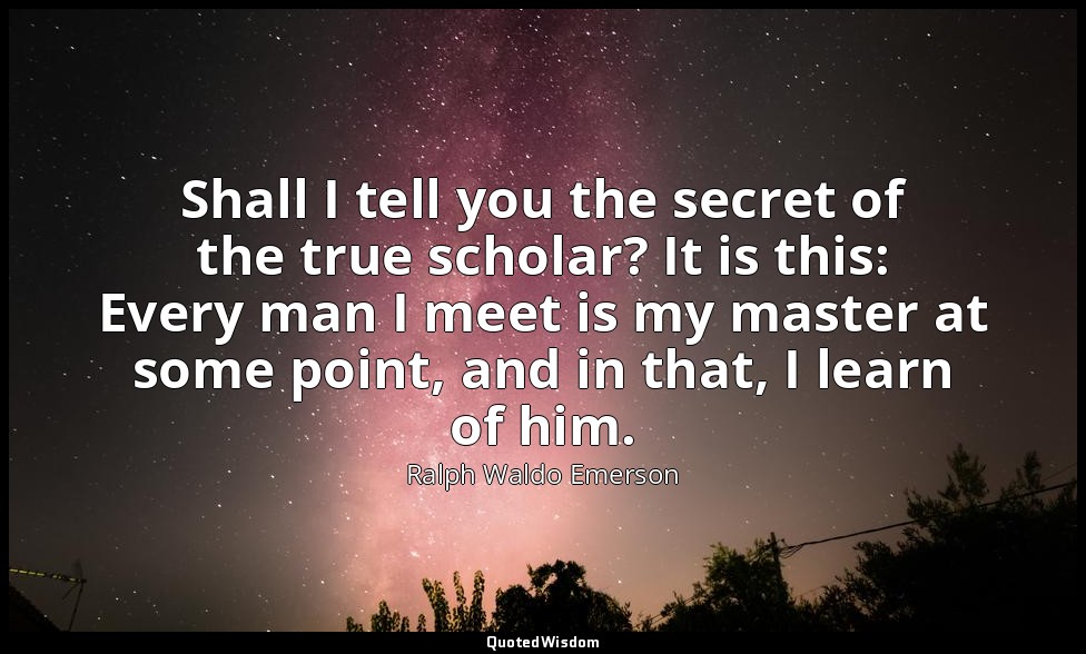 Shall I tell you the secret of the true scholar? It is this: Every man I meet is — Ralph Waldo Emerson