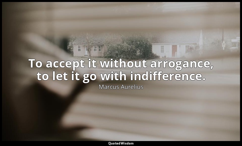 To accept it without arrogance, to let it go with indifference. — Marcus Aurelius