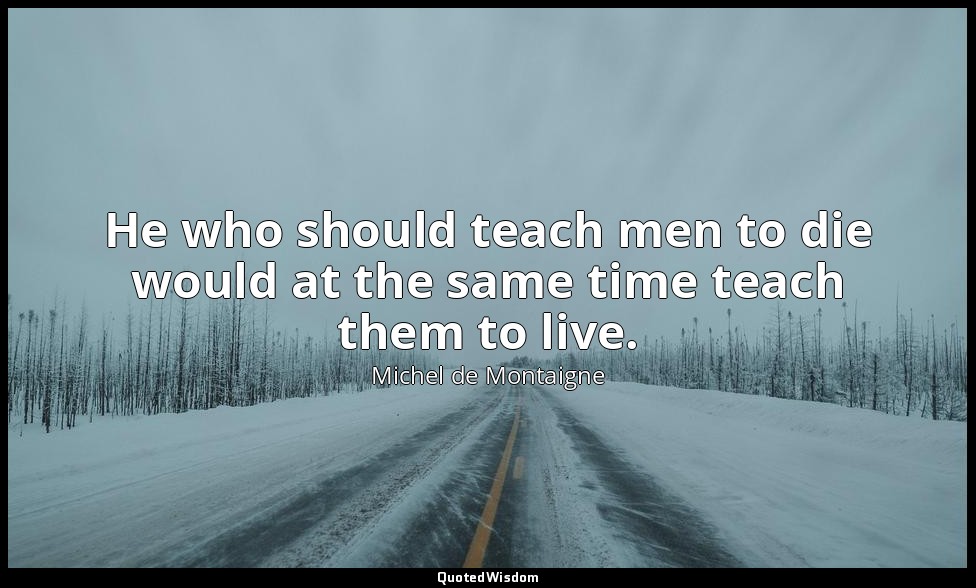 He who should teach men to die would at the same time teach them to live. — Michel de Montaigne