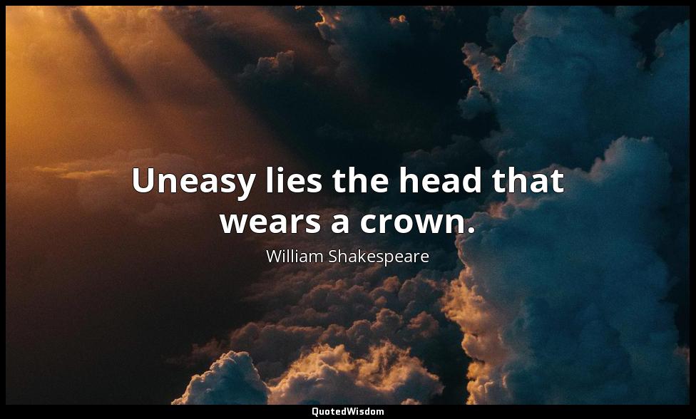 Uneasy lies the head that wears a crown. William Shakespeare