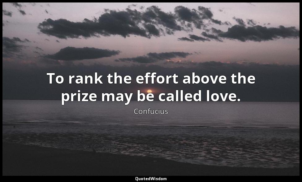 To rank the effort above the prize may be called love. Confucius