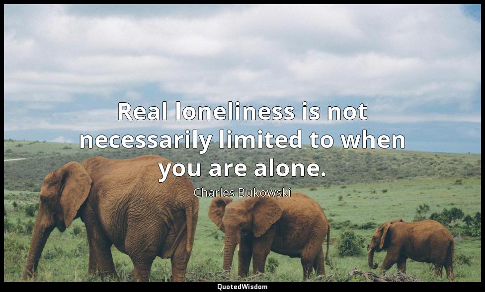 Real loneliness is not necessarily limited to when you are alone. Charles Bukowski