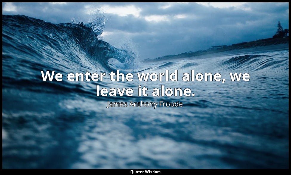 We enter the world alone, we leave it alone. — James Anthony Froude