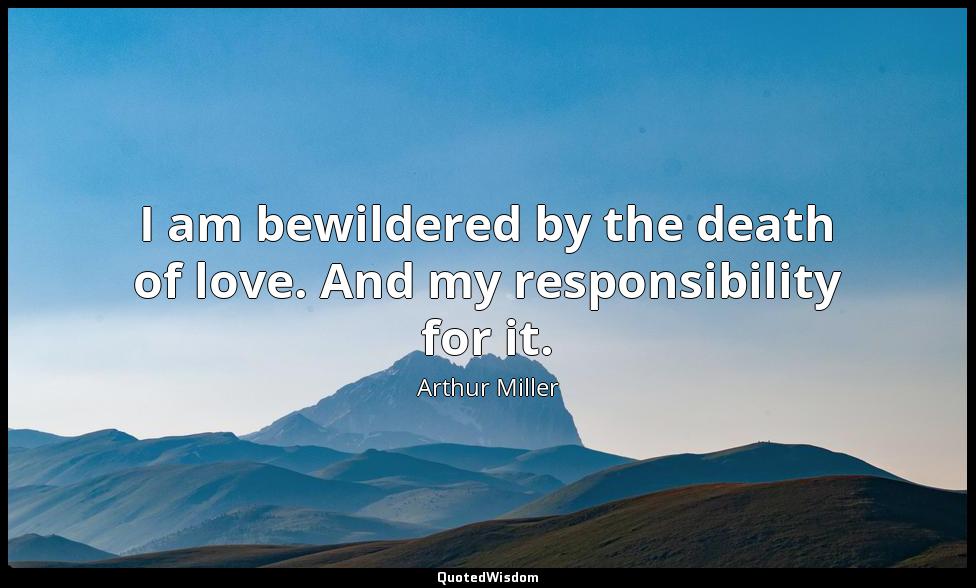 I am bewildered by the death of love. And my responsibility for it. Arthur Miller