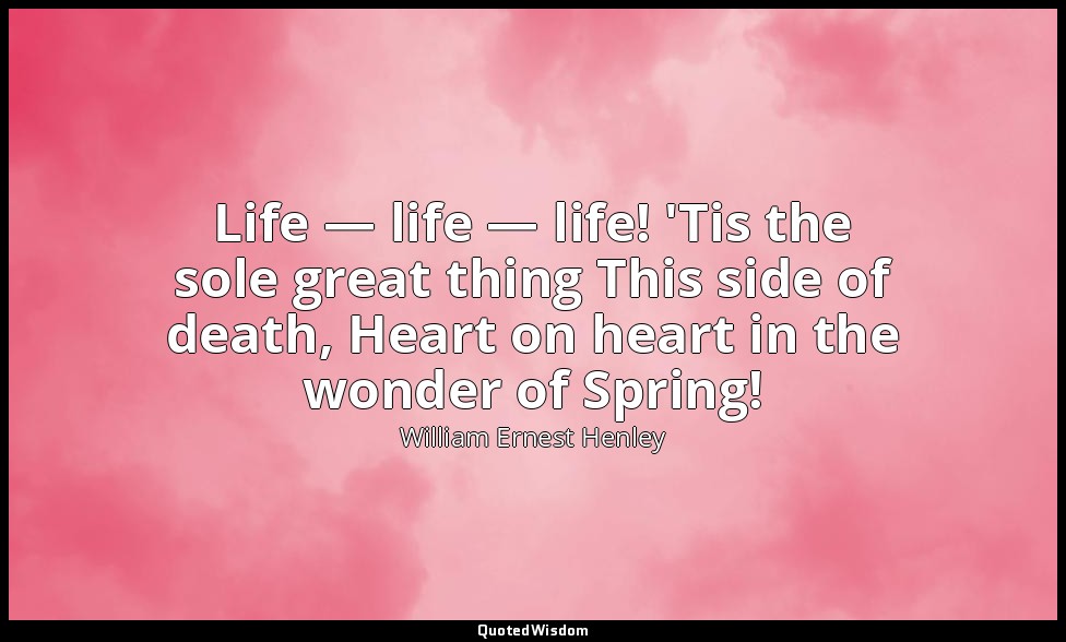Life — life — life! 'Tis the sole great thing This side of death, Heart on heart — William Ernest Henley