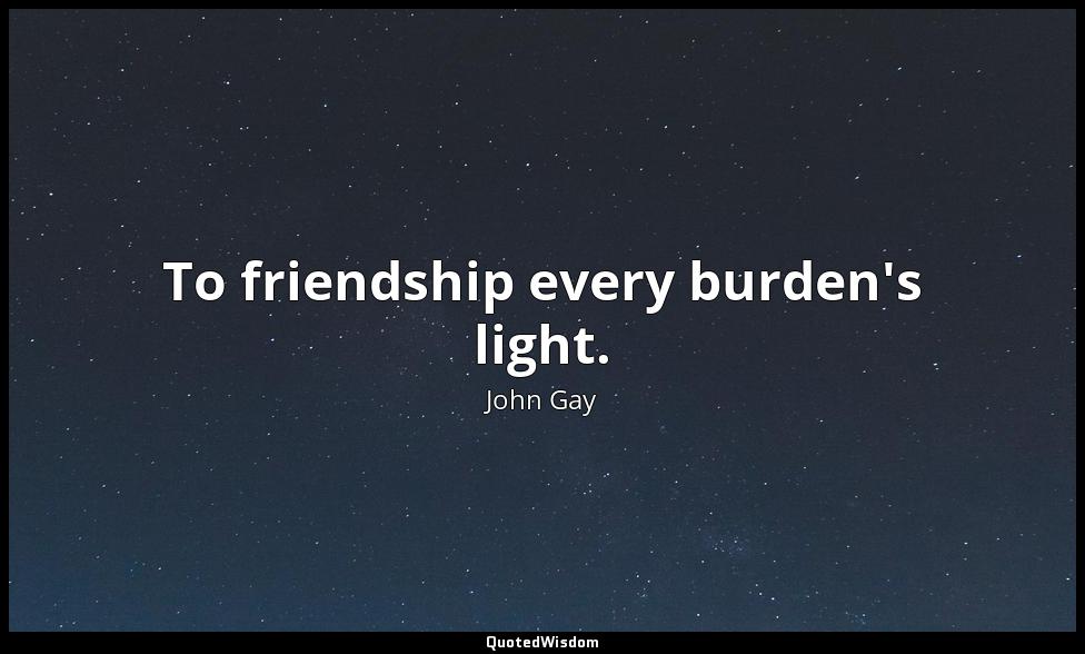To friendship every burden's light. John Gay