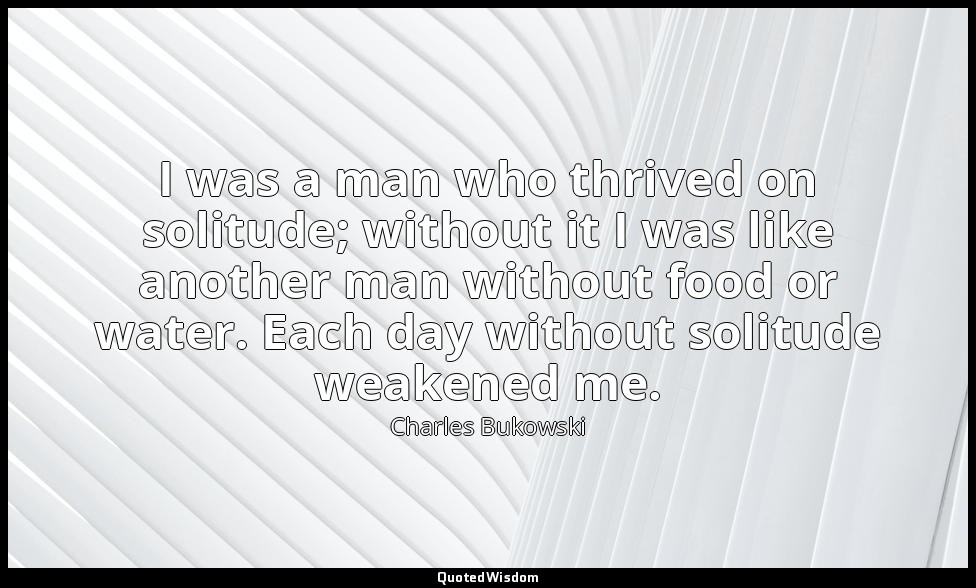 I was a man who thrived on solitude; without it I was like another man without f — Charles Bukowski