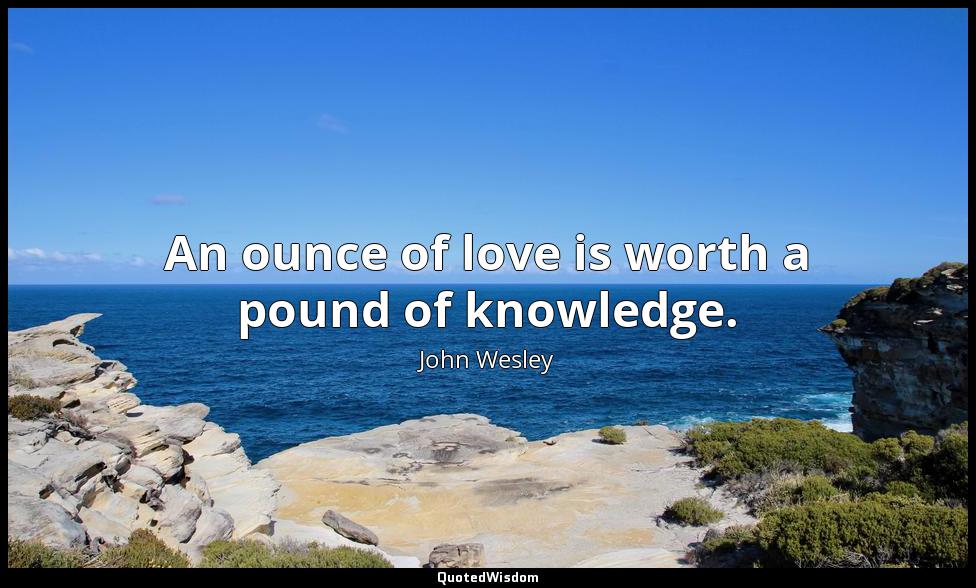 An ounce of love is worth a pound of knowledge. John Wesley