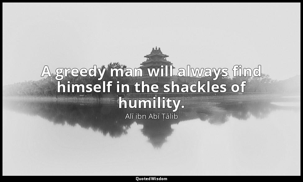A greedy man will always find himself in the shackles of humility. — Alī ibn Abī Ṭālib