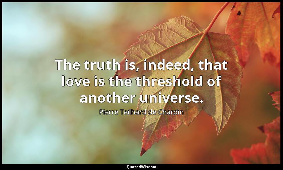 The truth is, indeed, that love is the threshold of another universe. Pierre Teilhard de Chardin