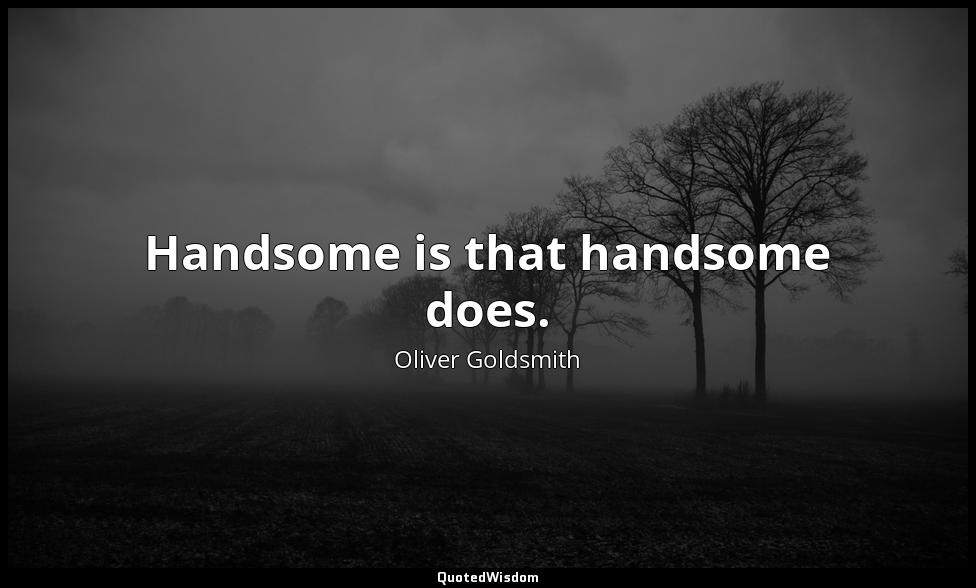 Handsome is that handsome does. Oliver Goldsmith