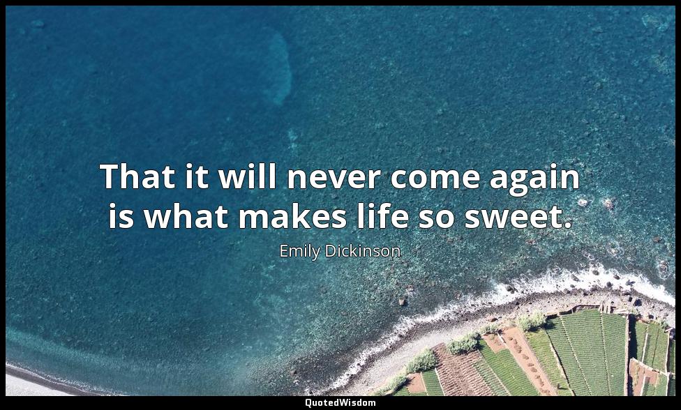 That it will never come again is what makes life so sweet. Emily Dickinson