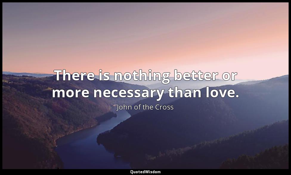 There is nothing better or more necessary than love. John of the Cross