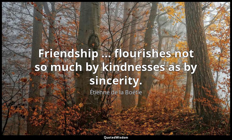 Friendship ... flourishes not so much by kindnesses as by sincerity. Étienne de la Boétie