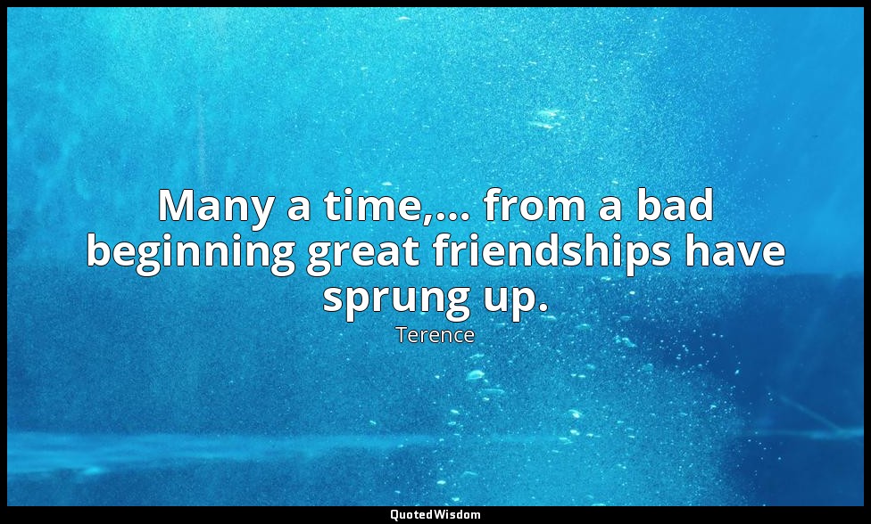 Many a time,… from a bad beginning great friendships have sprung up. — Terence