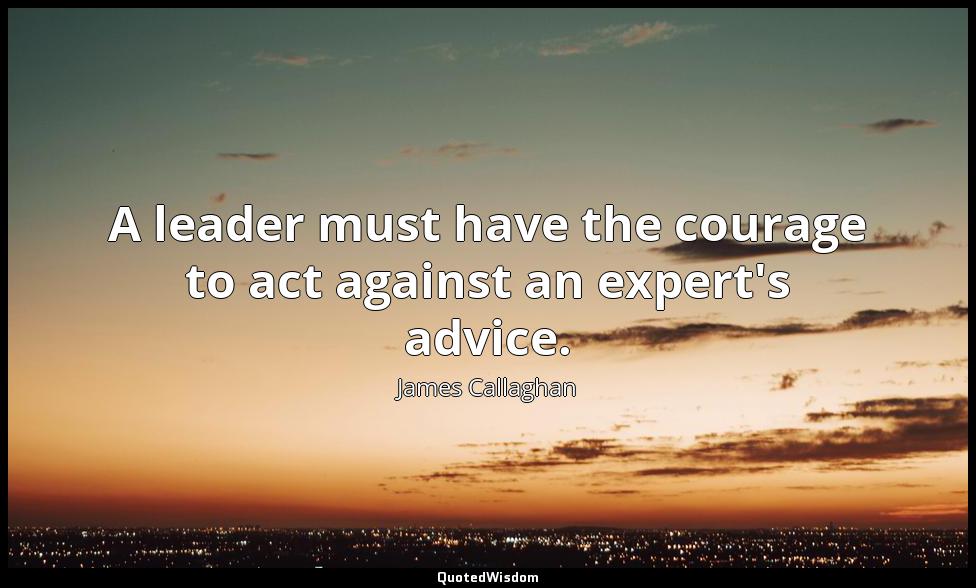 A leader must have the courage to act against an expert's advice. James Callaghan