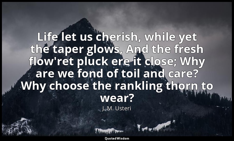 Life let us cherish, while yet the taper glows, And the fresh flow'ret pluck ere — J. M. Usteri