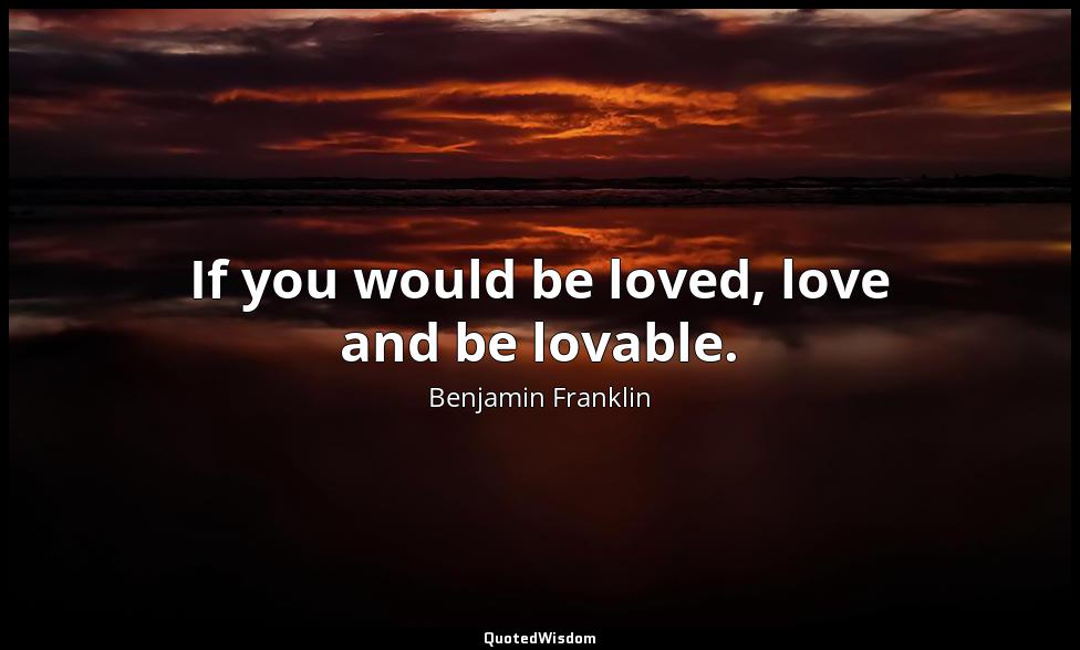If you would be loved, love and be lovable. Benjamin Franklin