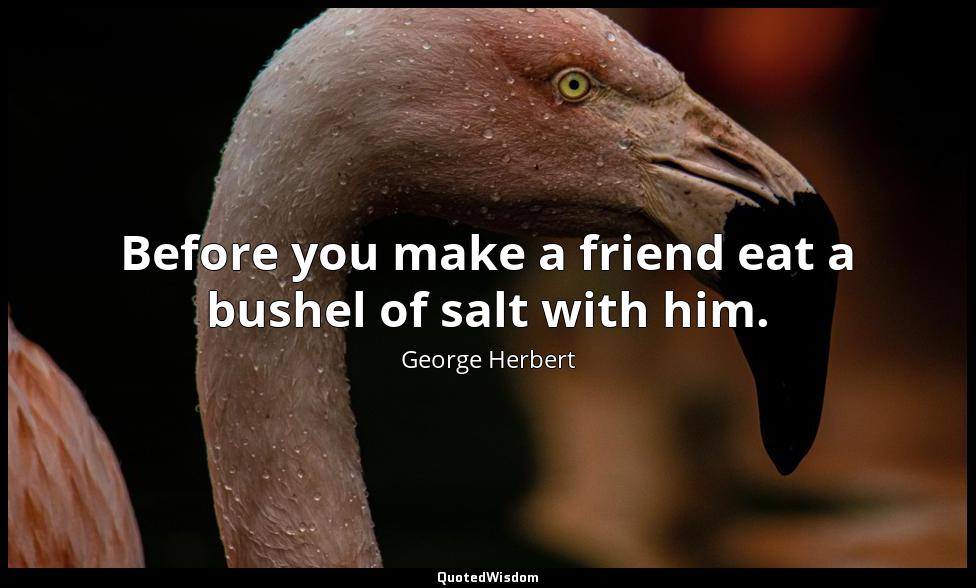 Before you make a friend eat a bushel of salt with him. George Herbert
