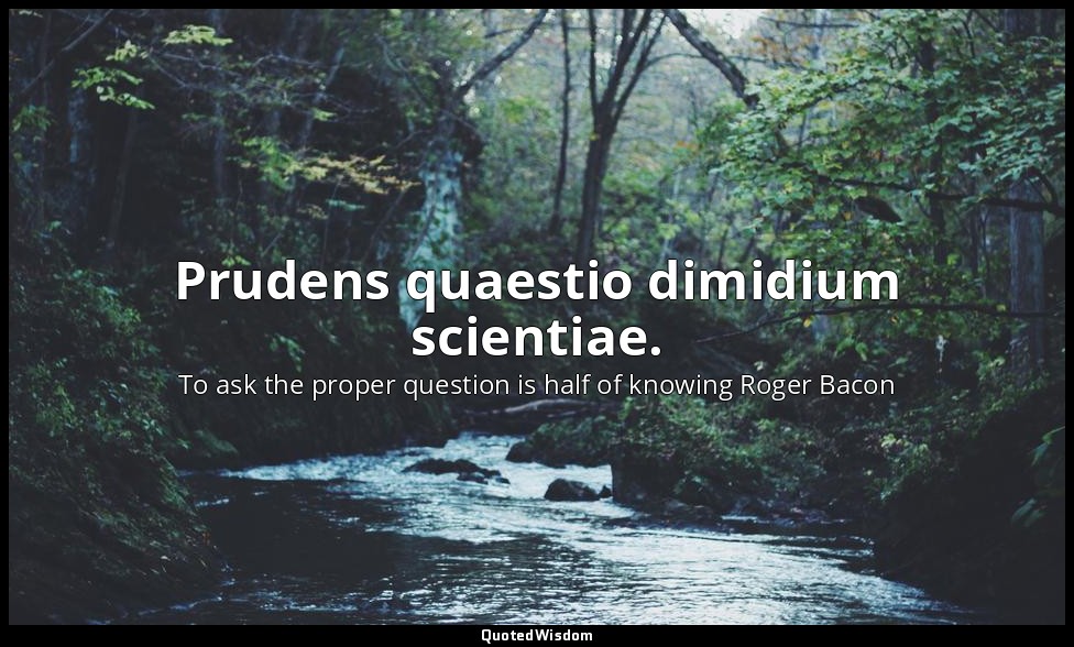 Prudens quaestio dimidium scientiae. — To ask the proper question is half of knowing Roger Bacon