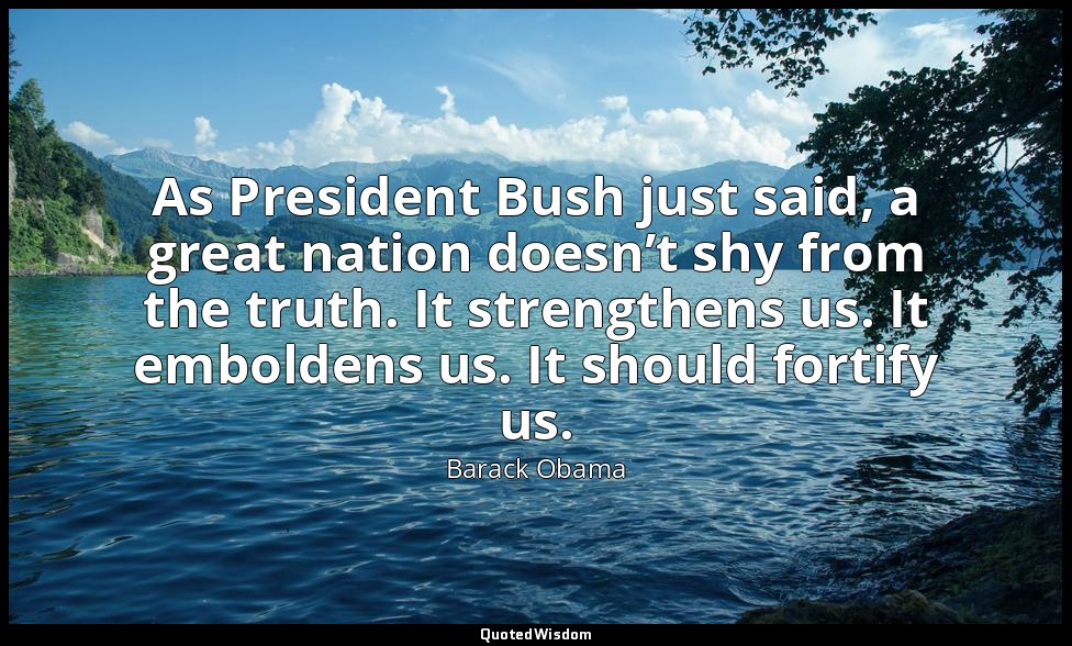 As President Bush just said, a great nation doesn’t shy from the truth. It stren — Barack Obama