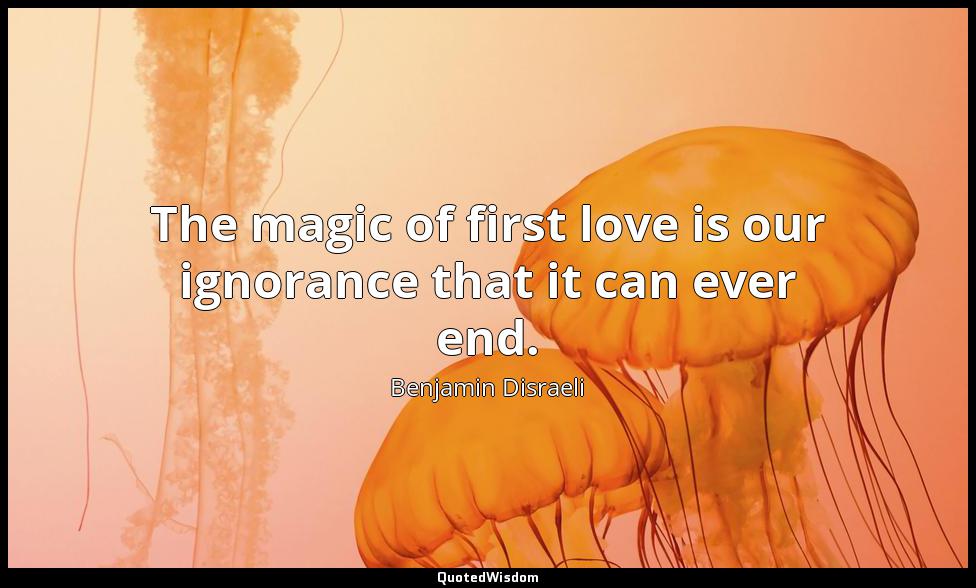 The magic of first love is our ignorance that it can ever end. Benjamin Disraeli