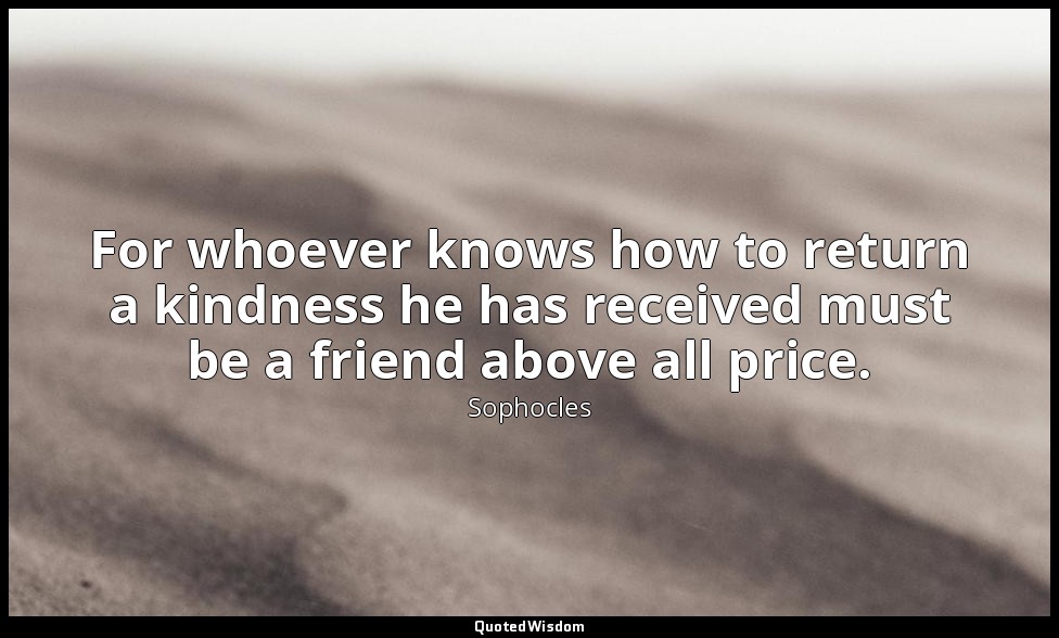 For whoever knows how to return a kindness he has received must be a friend abov — Sophocles