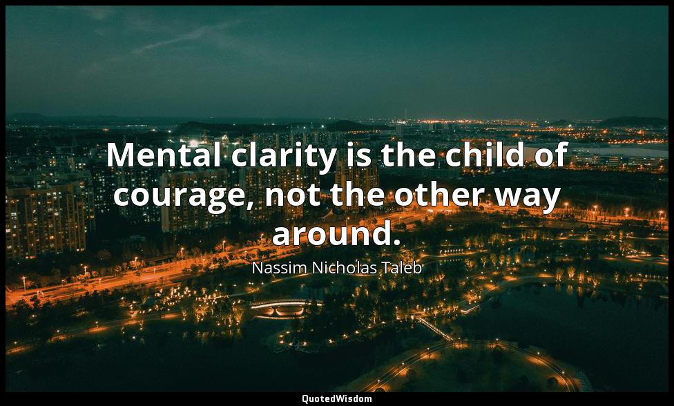 Mental clarity is the child of courage, not the other way around. Nassim Nicholas Taleb