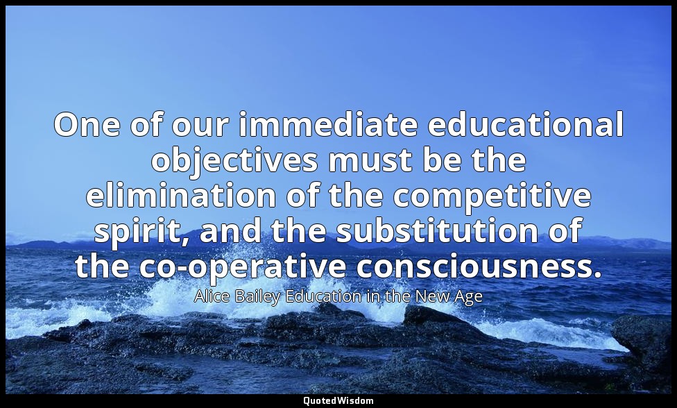 One of our immediate educational objectives must be the elimination of the compe — Alice Bailey Education in the New Age