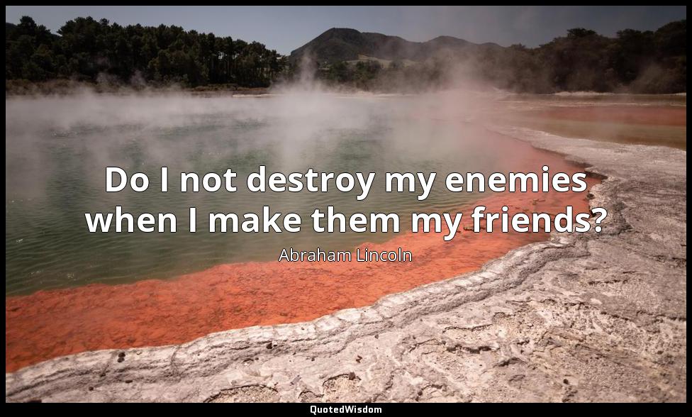 Do I not destroy my enemies when I make them my friends? Abraham Lincoln