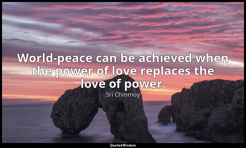 World-peace can be achieved when the power of love replaces the love of power. — Sri Chinmoy