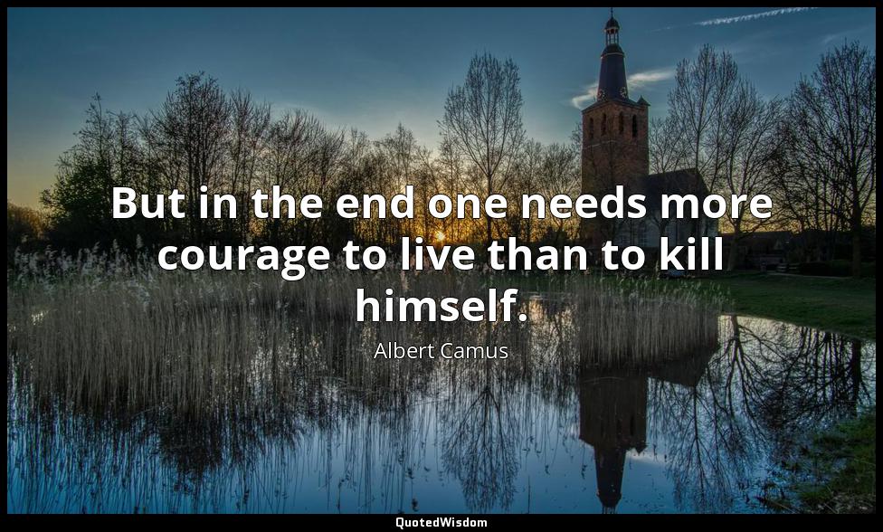 But in the end one needs more courage to live than to kill himself. Albert Camus
