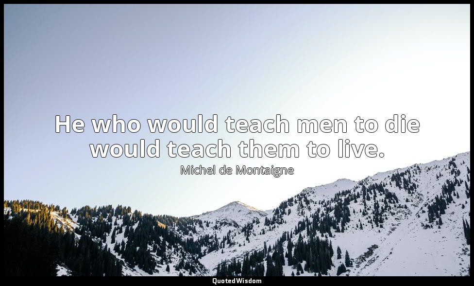 He who would teach men to die would teach them to live. — Michel de Montaigne