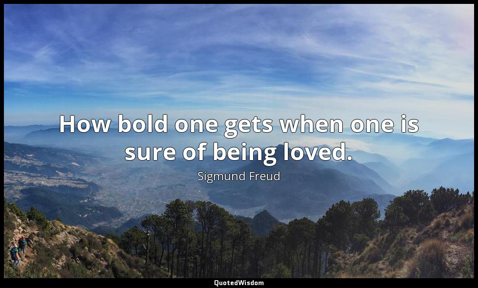 How bold one gets when one is sure of being loved. Sigmund Freud