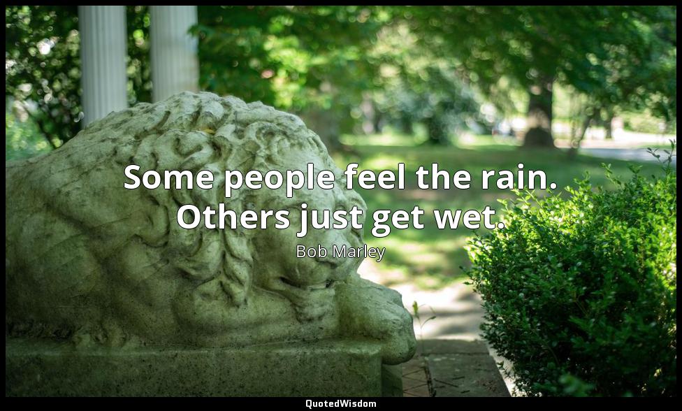 Some people feel the rain. Others just get wet. Bob Marley