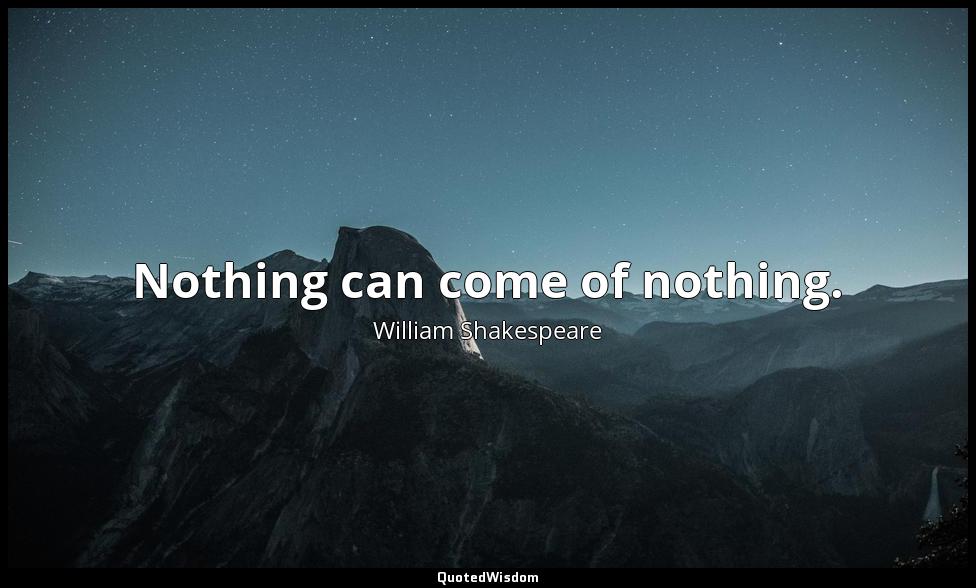 Nothing can come of nothing. William Shakespeare